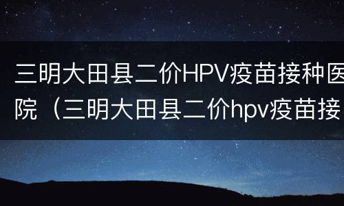 三明大田县二价HPV疫苗接种医院（三明大田县二价hpv疫苗接种医院电话）