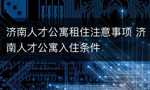济南人才公寓租住注意事项 济南人才公寓入住条件