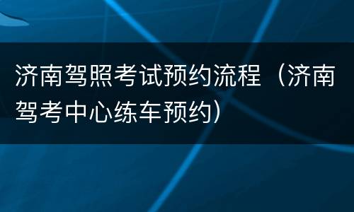济南驾照考试预约流程（济南驾考中心练车预约）