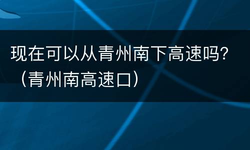 现在可以从青州南下高速吗？（青州南高速口）