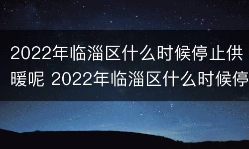 2022年临淄区什么时候停止供暖呢 2022年临淄区什么时候停止供暖呢请问