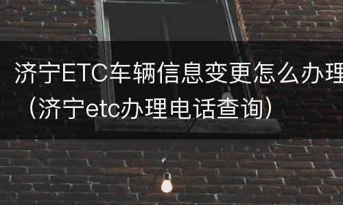 济宁ETC车辆信息变更怎么办理（济宁etc办理电话查询）