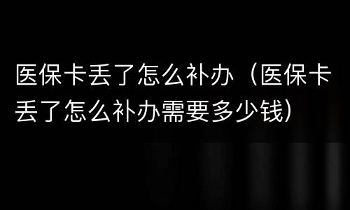 医保卡丢了怎么补办（医保卡丢了怎么补办需要多少钱）