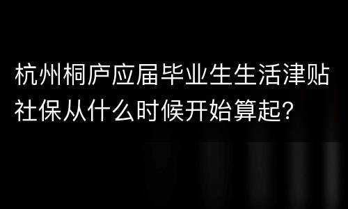 杭州桐庐应届毕业生生活津贴社保从什么时候开始算起？
