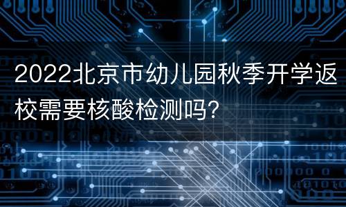 2022北京市幼儿园秋季开学返校需要核酸检测吗？