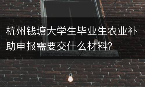 杭州钱塘大学生毕业生农业补助申报需要交什么材料？