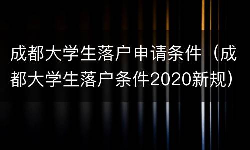 成都大学生落户申请条件（成都大学生落户条件2020新规）