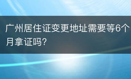 广州居住证变更地址需要等6个月拿证吗?