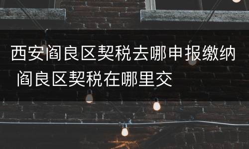 西安阎良区契税去哪申报缴纳 阎良区契税在哪里交