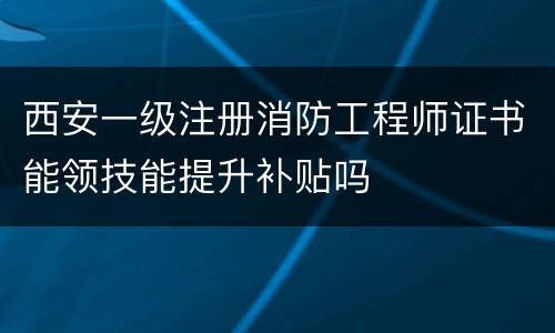 西安一级注册消防工程师证书能领技能提升补贴吗