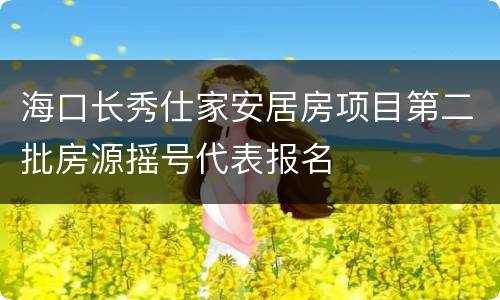海口长秀仕家安居房项目第二批房源摇号代表报名