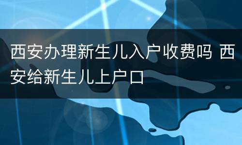 西安办理新生儿入户收费吗 西安给新生儿上户口