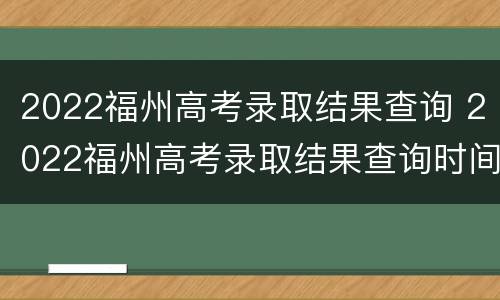 2022福州高考录取结果查询 2022福州高考录取结果查询时间