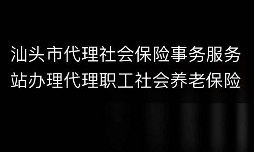 汕头市代理社会保险事务服务站办理代理职工社会养老保险关系须知