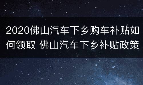 2020佛山汽车下乡购车补贴如何领取 佛山汽车下乡补贴政策2020具体时间