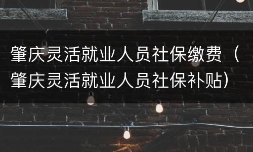 肇庆灵活就业人员社保缴费（肇庆灵活就业人员社保补贴）