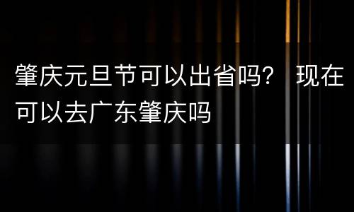 肇庆元旦节可以出省吗？ 现在可以去广东肇庆吗