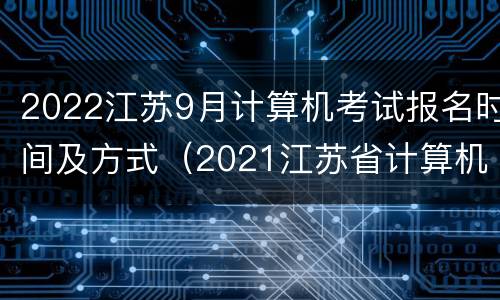 2022江苏9月计算机考试报名时间及方式（2021江苏省计算机考试时间报名和考试时间）
