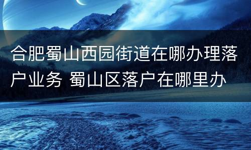 合肥蜀山西园街道在哪办理落户业务 蜀山区落户在哪里办