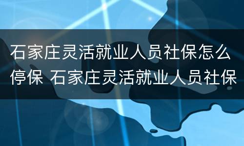 石家庄灵活就业人员社保怎么停保 石家庄灵活就业人员社保怎么办理