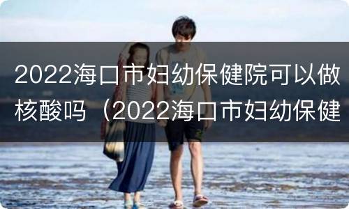2022海口市妇幼保健院可以做核酸吗（2022海口市妇幼保健院可以做核酸吗现在）