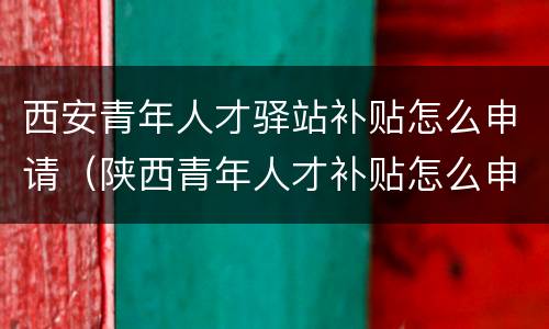 西安青年人才驿站补贴怎么申请（陕西青年人才补贴怎么申请）