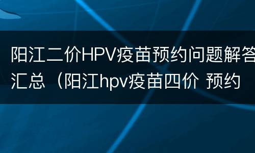 阳江二价HPV疫苗预约问题解答汇总（阳江hpv疫苗四价 预约）