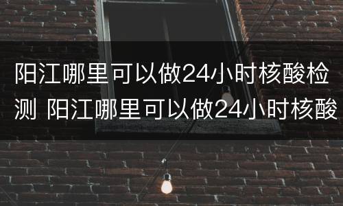 阳江哪里可以做24小时核酸检测 阳江哪里可以做24小时核酸检测的