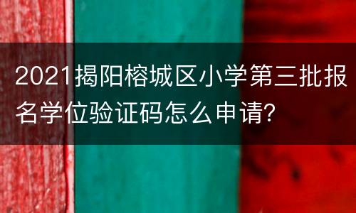 2021揭阳榕城区小学第三批报名学位验证码怎么申请？