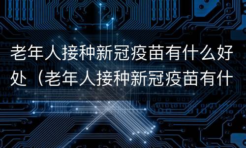 老年人接种新冠疫苗有什么好处（老年人接种新冠疫苗有什么好处和坏处）
