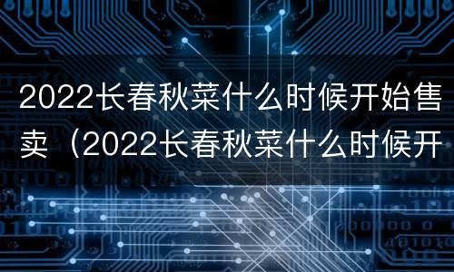 2022长春秋菜什么时候开始售卖（2022长春秋菜什么时候开始售卖的）