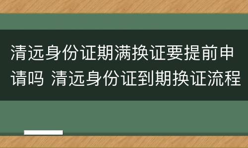清远身份证期满换证要提前申请吗 清远身份证到期换证流程