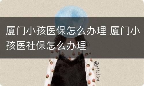 厦门小孩医保怎么办理 厦门小孩医社保怎么办理