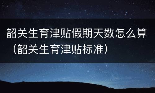 韶关生育津贴假期天数怎么算（韶关生育津贴标准）