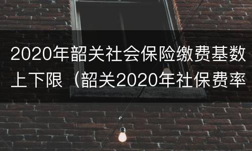 2020年韶关社会保险缴费基数上下限（韶关2020年社保费率）