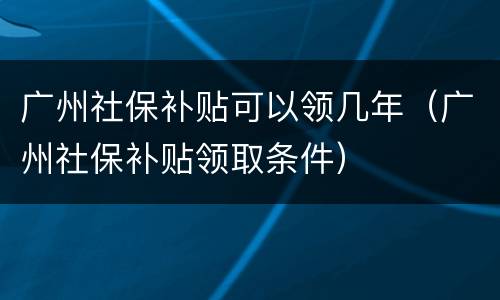 广州社保补贴可以领几年（广州社保补贴领取条件）
