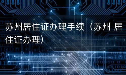 苏州居住证办理手续（苏州 居住证办理）