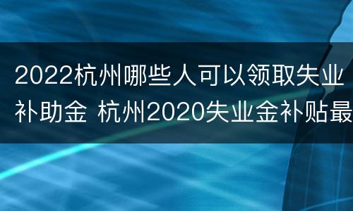2022杭州哪些人可以领取失业补助金 杭州2020失业金补贴最新消息