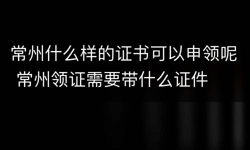 常州什么样的证书可以申领呢 常州领证需要带什么证件