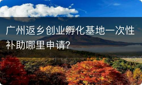广州返乡创业孵化基地一次性补助哪里申请？