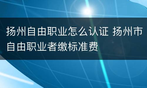 扬州自由职业怎么认证 扬州市自由职业者缴标准费