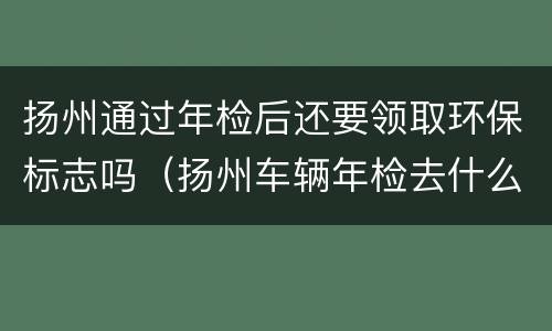 扬州通过年检后还要领取环保标志吗（扬州车辆年检去什么地方办理）