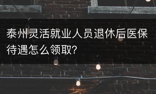 泰州灵活就业人员退休后医保待遇怎么领取？