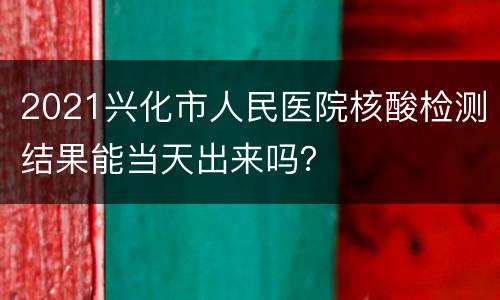 2021兴化市人民医院核酸检测结果能当天出来吗？