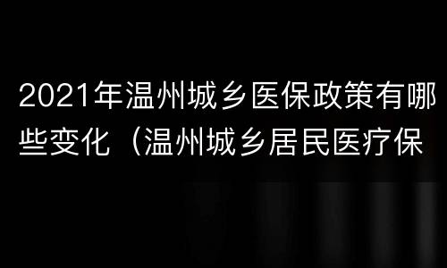 2021年温州城乡医保政策有哪些变化（温州城乡居民医疗保险2021年新政策）