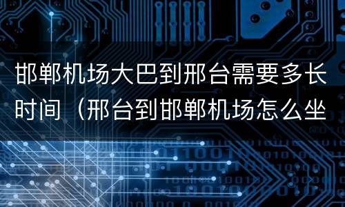 邯郸机场大巴到邢台需要多长时间（邢台到邯郸机场怎么坐车）