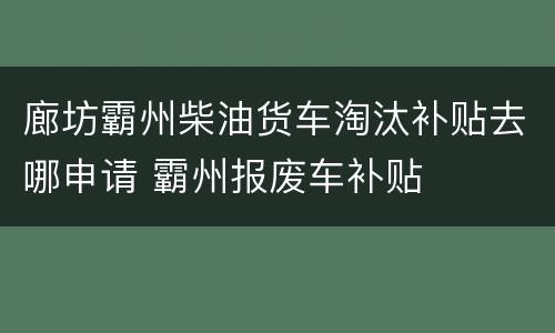 廊坊霸州柴油货车淘汰补贴去哪申请 霸州报废车补贴