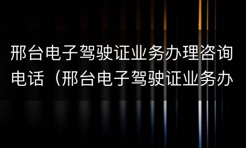 邢台电子驾驶证业务办理咨询电话（邢台电子驾驶证业务办理咨询电话是多少）