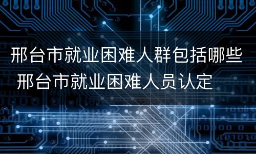 邢台市就业困难人群包括哪些 邢台市就业困难人员认定