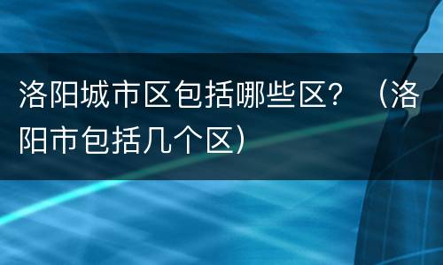 洛阳城市区包括哪些区？（洛阳市包括几个区）